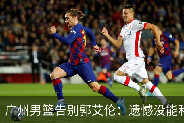 广州男篮告别郭艾伦：遗憾没能和你一起走得更远