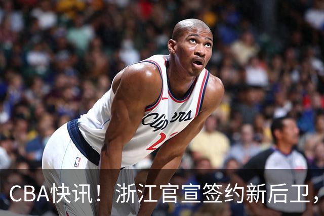 CBA快讯！浙江官宣签约新后卫，北控签20+9大外援，多队有意前山东外援