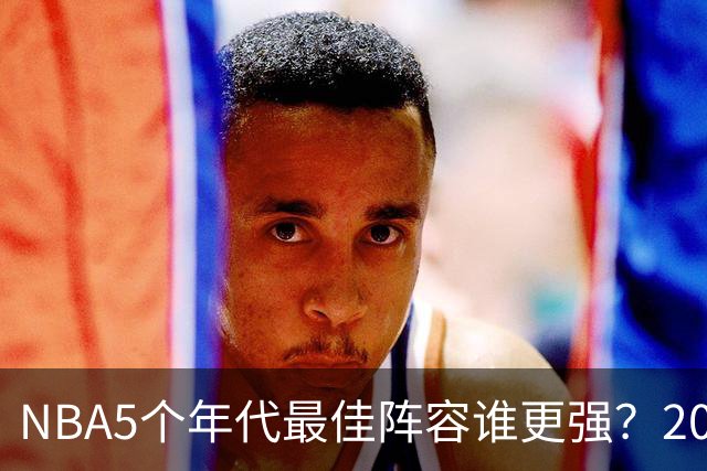 NBA5个年代最佳阵容谁更强？20年代垫底，00年代第2，第一无可争议
